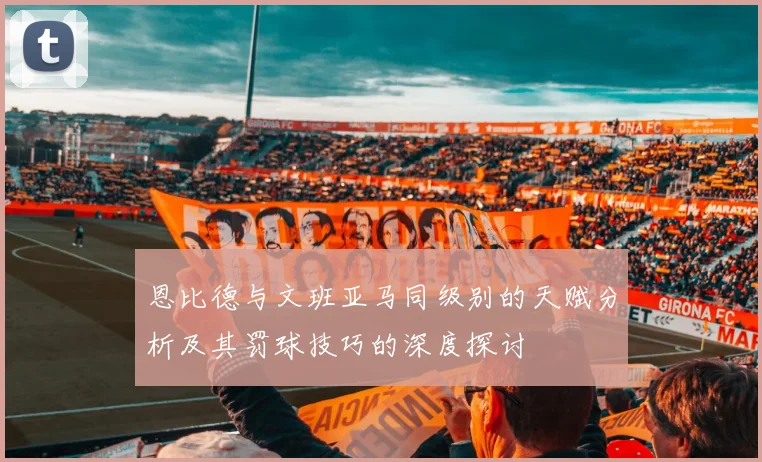 恩比德与文班亚马同级别的天赋分析及其罚球技巧的深度探讨
