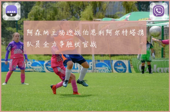 阿森纳主场迎战伯恩利阿尔特塔携队员全力争胜收官战