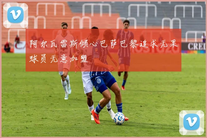阿尔瓦雷斯倾心巴萨巴黎追求无果球员无意加盟
