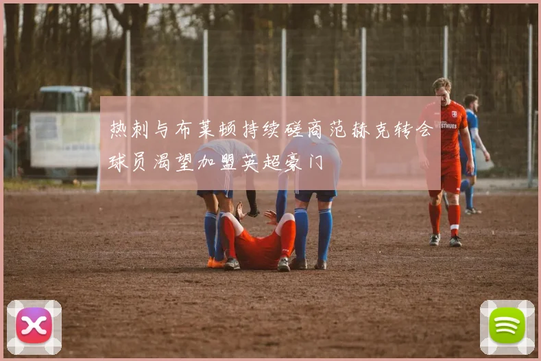 热刺与布莱顿持续磋商范赫克转会球员渴望加盟英超豪门