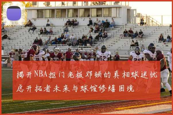 揭开NBA抠门老板邓顿的真相球迷忧虑开拓者未来与球馆修缮困境