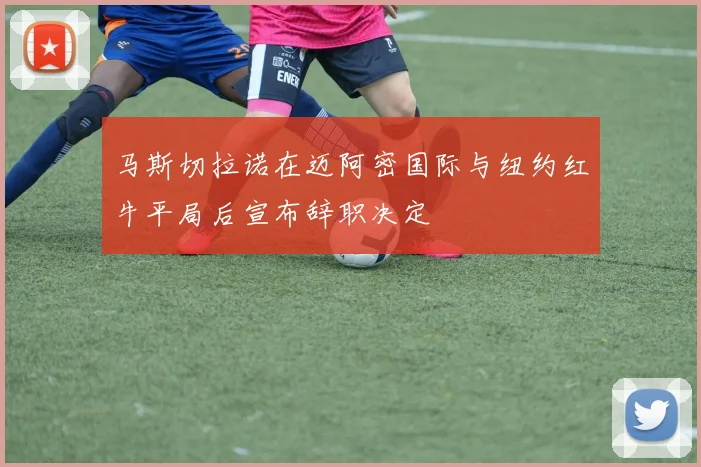 马斯切拉诺在迈阿密国际与纽约红牛平局后宣布辞职决定
