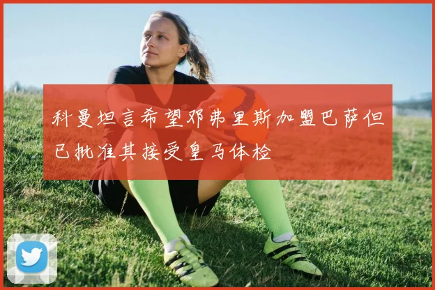 科曼坦言希望邓弗里斯加盟巴萨但已批准其接受皇马体检