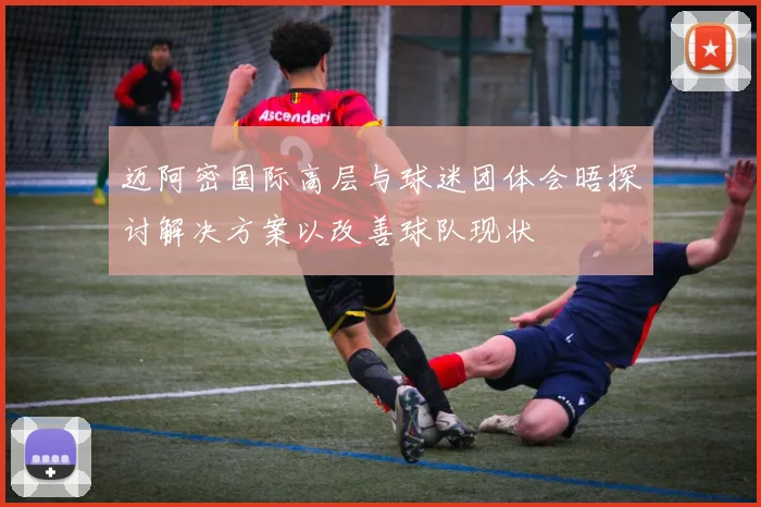 迈阿密国际高层与球迷团体会晤探讨解决方案以改善球队现状