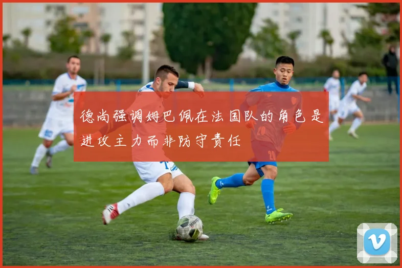 德尚强调姆巴佩在法国队的角色是进攻主力而非防守责任