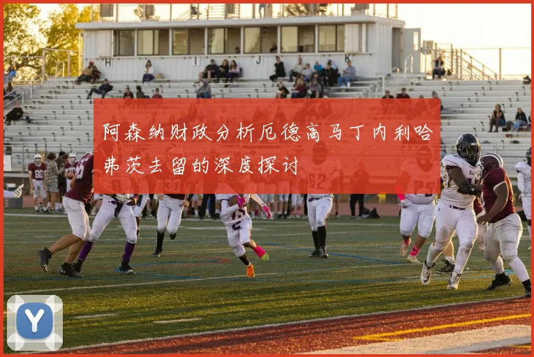 阿森纳财政分析厄德高马丁内利哈弗茨去留的深度探讨