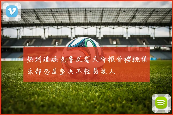 热刺追逐克鲁皮需天价报价樱桃俱乐部态度坚决不轻易放人