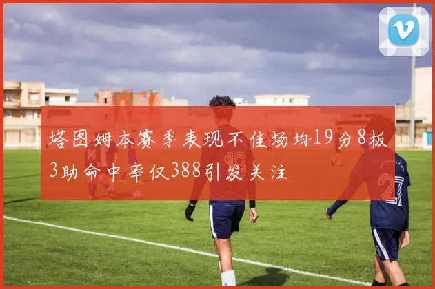 塔图姆本赛季表现不佳场均19分8板3助命中率仅388引发关注
