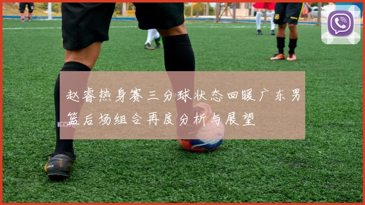 赵睿热身赛三分球状态回暖广东男篮后场组合再度分析与展望